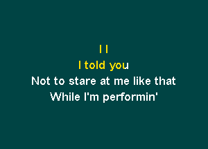 I I
I told you

Not to stare at me like that
While I'm performin'