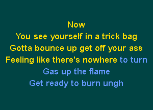 Now
You see yourself in a trick bag
Gotta bounce up get off your ass
Feeling like there's nowhere to turn
Gas up the flame
Get ready to burn ungh