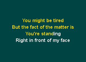 You might be tired
But the fact ofthe matter is

You're standing
Right in front of my face