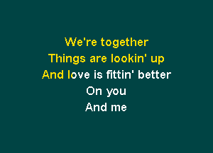 We're together
Things are lookin' up
And love is f'Ittin' better

0n you
And me