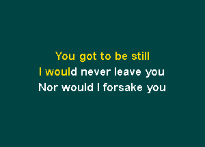 You got to be still
I would never leave you

Nor would I forsake you