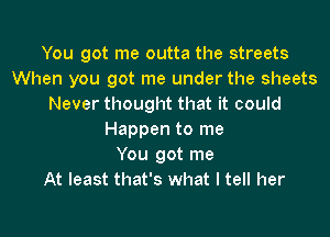 You got me outta the streets
When you got me under the sheets
Never thought that it could

Happen to me
You got me
At least that's what I tell her