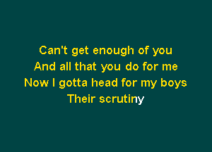 Can't get enough of you
And all that you do for me

Now I gotta head for my boys
Their scrutiny