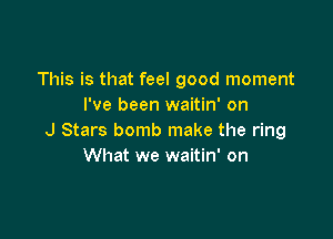 This is that feel good moment
I've been waitin' on

J Stars bomb make the ring
What we waitin' on