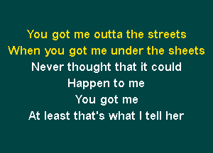 You got me outta the streets
When you got me under the sheets
Never thought that it could

Happen to me
You got me
At least that's what I tell her