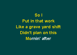 So I
Put in that work
Like a grave yard shift

Didn't plan on this
Mornin' after