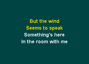 But the wind
Seems to speak

Something's here
In the room with me