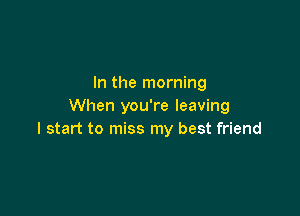 In the morning
When you're leaving

I start to miss my best friend