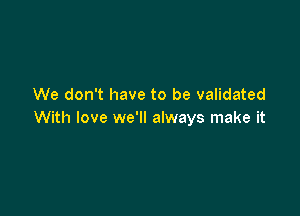 We don't have to be validated

With love we'll always make it