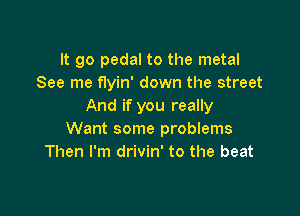 It go pedal to the metal
See me flyin' down the street
And if you really

Want some problems
Then I'm drivin' to the beat