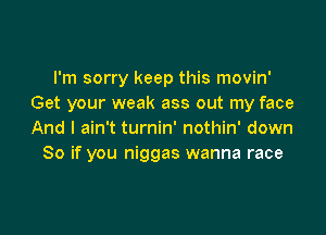 I'm sorry keep this movin'
Get your weak ass out my face

And I ain't turnin' nothin' down
So if you niggas wanna race