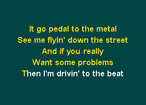 It go pedal to the metal
See me flyin' down the street
And if you really

Want some problems
Then I'm drivin' to the beat