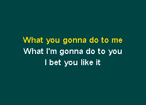 What you gonna do to me
What I'm gonna do to you

I bet you like it