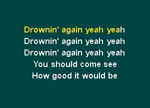 Drownin' again yeah yeah
Drownin' again yeah yeah
Drownin' again yeah yeah

You should come see
How good it would be