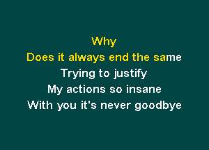Why
Does it always end the same
Trying to justify

My actions so insane
With you it's never goodbye