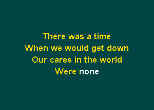 There was a time
When we would get down

Our cares in the world
Were none