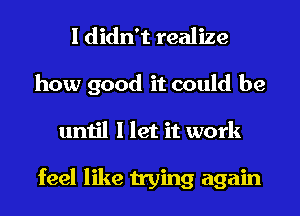 I didn't realize

how good it could be
until I let it work

feel like trying again