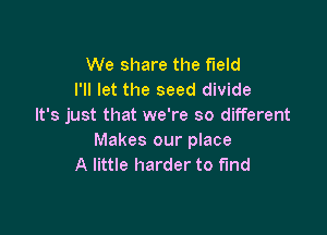 We share the field
I'll let the seed divide
It's just that we're so different

Makes our place
A little harder to fund