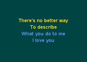 There's no better way
To describe

What you do to me
I love you