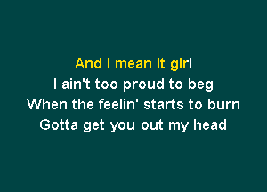 And I mean it girl
I ain't too proud to beg

When the feelin' starts to burn
Gotta get you out my head