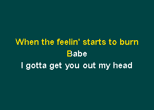 When the feelin' starts to burn
Babe

I gotta get you out my head