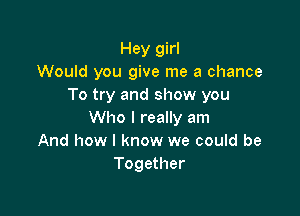 Hey girl
Would you give me a chance
To try and show you

Who I really am
And how I know we could be
Together