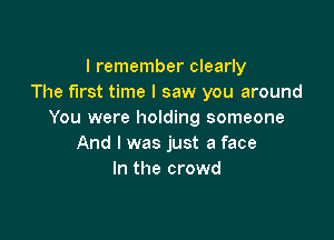 I remember clearly
The first time I saw you around
You were holding someone

And I was just a face
In the crowd
