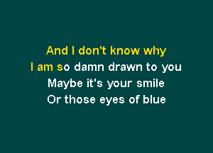 And I don't know why
I am so damn drawn to you

Maybe it's your smile
0r those eyes of blue