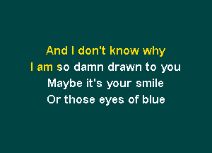 And I don't know why
I am so damn drawn to you

Maybe it's your smile
0r those eyes of blue