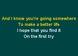 And I know you're going somewhere
To make a better life

I hope that you find it
On the first try