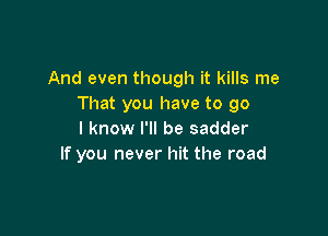 And even though it kills me
That you have to go

I know I'll be sadder
If you never hit the road