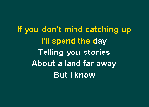 If you don't mind catching up
I'll spend the day
Telling you stories

About a land far away
But I know