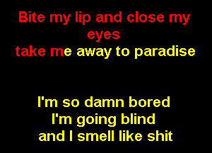 Bite my lip and close my
eyes
take me away to paradise

I'm so damn bored
I'm going blind
and I smell like shit