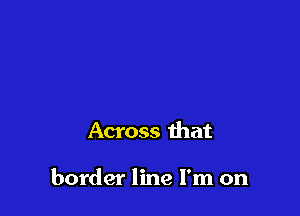 Across that

border line I'm on