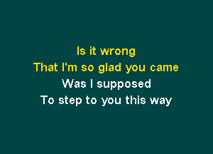 Is it wrong
That I'm so glad you came

Was I supposed
To step to you this way