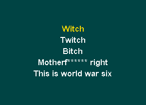Witch
Twitch
Bitch

Motherfmun right
This is world war six