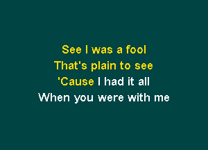 See I was a fool
That's plain to see

'Cause I had it all
When you were with me