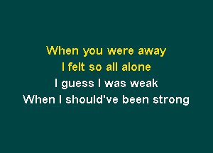 When you were away
lfelt so all alone

I guess I was weak
When I should've been strong