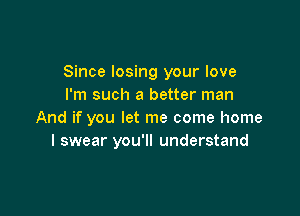 Since losing your love
I'm such a better man

And if you let me come home
I swear you'll understand
