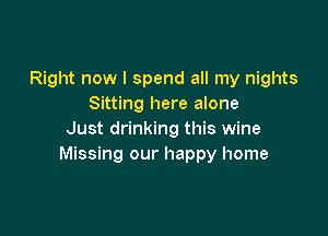 Right now I spend all my nights
Sitting here alone

Just drinking this wine
Missing our happy home