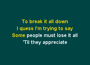 To break it all down
I quess I'm trying to say

Some people must lose it all
T they appreciate