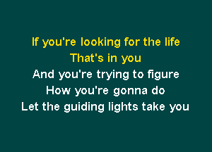 If you're looking for the life
That's in you
And you're trying to figure

How you're gonna do
Let the guiding lights take you