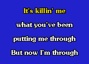 It's killin' me
what you've been
putting me through

But now I'm through