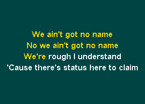 We ain't got no name
No we ain't got no name

We're rough I understand
'Cause there's status here to claim