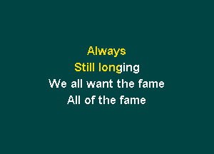 Always
Still longing

We all want the fame
All of the fame