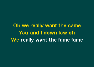 Oh we really want the same
You and l down low oh

We really want the fame fame