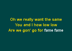 Oh we really want the same
You and l how low low

Are we gon' go for fame fame