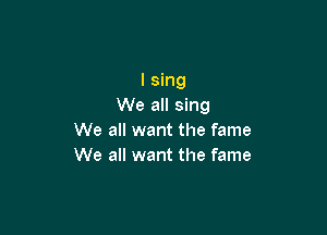 I sing
We all sing

We all want the fame
We all want the fame