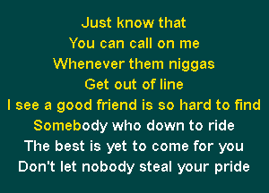 Just know that
You can call on me
Whenever them niggas
Get out of line
I see a good friend is so hard to find
Somebody who down to ride

The best is yet to come for you
Don't let nobody steal your pride