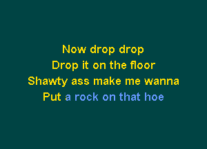 Now drop drop
Drop it on the floor

Shawty ass make me wanna
Put a rock on that hoe